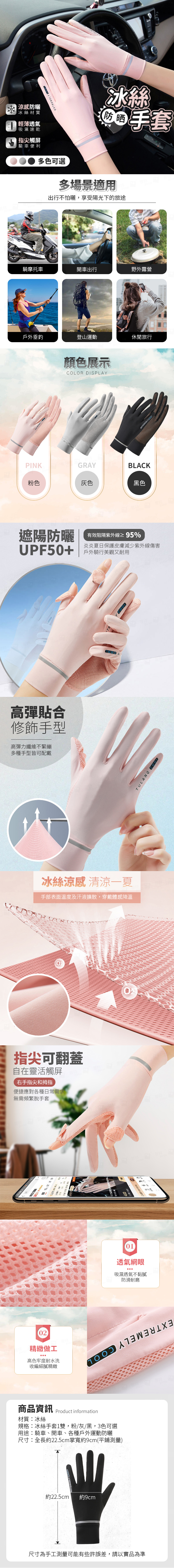 EXTMELY 冰絲防晒 手套|涼感防曬冰絲材質輕薄透氣吸濕速乾指尖觸屏騎車便利多色可選多場景適用出行不怕曬,享受陽光下的旅途騎摩托車開車出行野外露營戶外垂釣登山運動休閒旅行RE顏色展示COLOR DISPLAYPINKGRAYBLACK粉色灰色黑色遮陽防曬有效阻隔紫外線≥95%炎炎夏日保護皮膚減少紫外線傷害UPF50+ 騎行美觀又耐用高彈貼合修飾手型高彈力纖維不緊繃多種手型皆可配戴冰絲涼感 清涼一夏手部表面溫度及汗液擴散,穿戴體感降溫指尖可翻蓋自在靈活觸屏右手指尖和拇指便捷應對各種日常需求無需頻繁脫手套02精緻做工高色牢度耐水洗收編細膩精緻商品資訊材質:冰絲Product information規格:冰絲手套1雙,粉/灰/黑,3色可選用途:騎車、開車、各種戶外運動防曬尺寸:全長約22.5cm掌寬約9cm(平鋪測量)約22.5cm約9cm尺寸為手工測量可能有些許誤差,請以實品為準01透氣網眼吸濕透氣不黏膩防滑耐磨COOLTULANG COOL