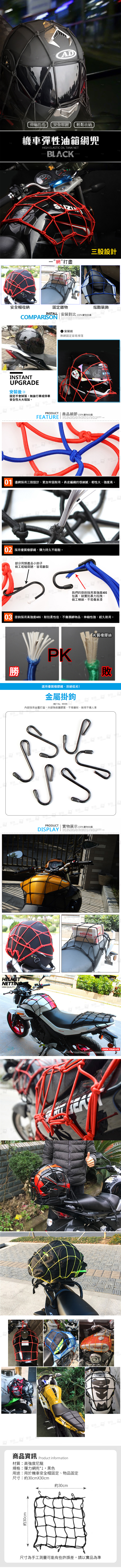 LMETNETTINGHIGH QUALITY商品資訊 Product information材質:高強度尼龍規格:彈力網兜*黑色用途:用於機車安全帽固定、物品固定尺寸:約30cmX30cm約30cm約30cmAD伸縮性佳安全牢固輕鬆收納機車彈性油箱網兜HIGH ELASTIC OIL TANK NETBLACK”網”打盡三股設計安全帽收納固定雜物INSTALL  安裝對比 100%實物拍攝COMPARISONputer炫酷裝飾puterputerINSTANTUPGRADE安裝後固定不會掉落無論行車或停車安全性大大增加。puterputerputerputer安裝前無網固定容易掉落PRODUCT  商品細節 100%實物拍攝FEATURE特puterputer01 邊網採用三股設計,更加牢固耐用。表皮編織很細膩,韌性大、強度高。普特特puter02 採用優質橡膠繩,彈力持久不鬆散。普特。部分同類產品小鉤子做工粗糙簡陋,容易斷裂普特普特puterputer我們的掛鉤採用高強度ABS包裹,結實抗暴力拉拽,做工精細,不易傷車漆03 掛鉤採用高強度ABS,耐拉柔性佳,不傷捆綁物品,伸縮性強,經久耐用。勝特puterPK劣質橡膠絲敗選用優質橡膠繩,拒絕低劣!金屬掛鉤METAL HOOKputer特內部採用金屬打造,外部為保護膠套,不易變形,耐用不傷人車puterputer普特puter的puterTPHE尺寸為手工測量可能有些許誤差,請以實品為準曾特puterputerputerputerputerputerPRODUCT | 實物展示100%實物拍攝DISPLAY  , ,  as 1   to  YAMAHA曾特曾特 puter 普特puterSUZUKOPEN YOUR LIFE
